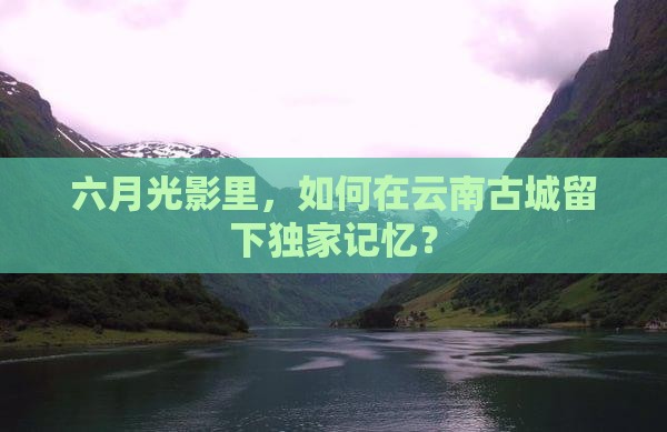六月光影里，如何在云南古城留下独家记忆？