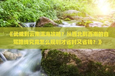 《武威到云南洱海攻略？从西北到西南的自驾路线究竟怎么规划才省时又省钱？》