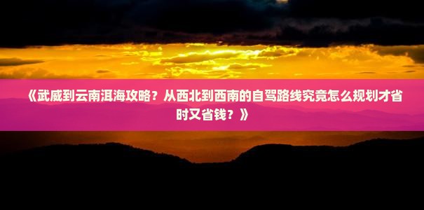 《武威到云南洱海攻略？从西北到西南的自驾路线究竟怎么规划才省时又省钱？》