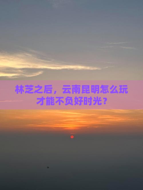 林芝之后，云南昆明怎么玩才能不负好时光？