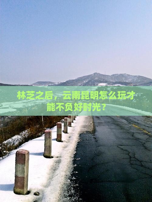 林芝之后，云南昆明怎么玩才能不负好时光？