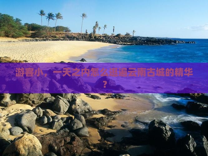 游客小，一天之内怎么逛遍云南古城的精华？