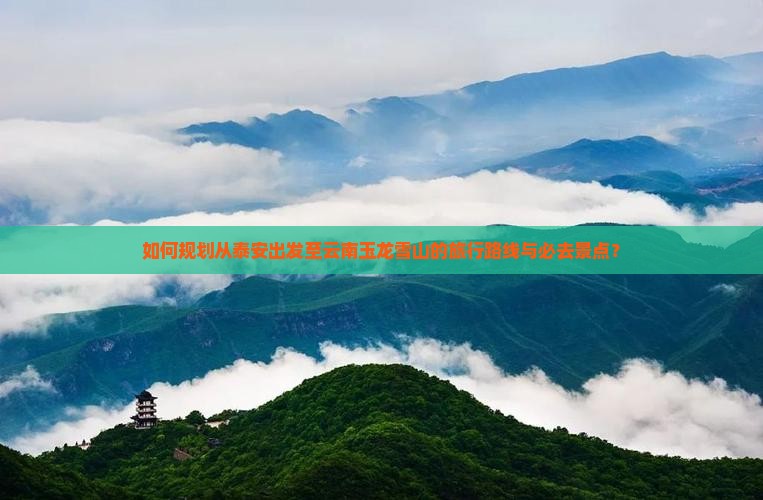 如何规划从泰安出发至云南玉龙雪山的旅行路线与必去景点？