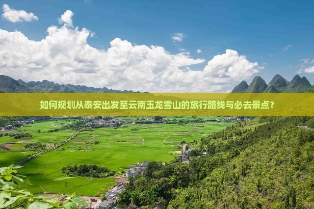 如何规划从泰安出发至云南玉龙雪山的旅行路线与必去景点？