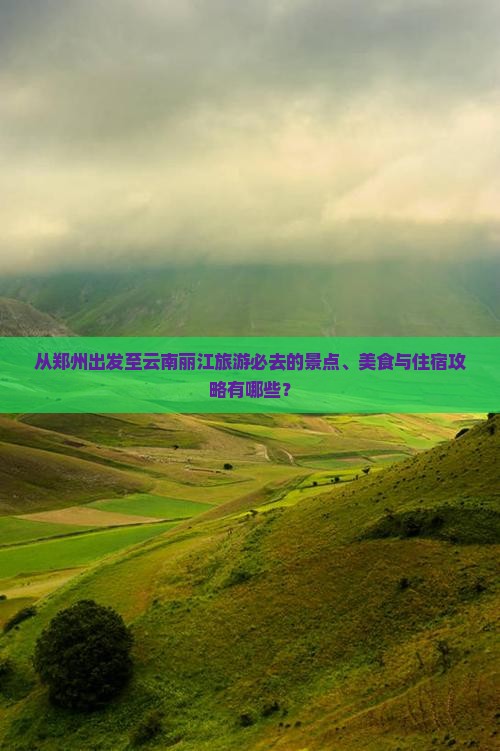 从郑州出发至云南丽江旅游必去的景点、美食与住宿攻略有哪些？