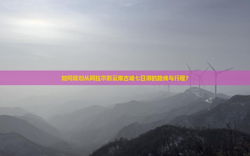如何规划从阿拉尔到云南古城七日游的路线与行程？