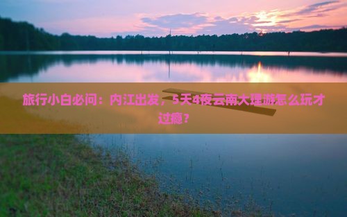 旅行小白必问：内江出发，5天4夜云南大理游怎么玩才过瘾？