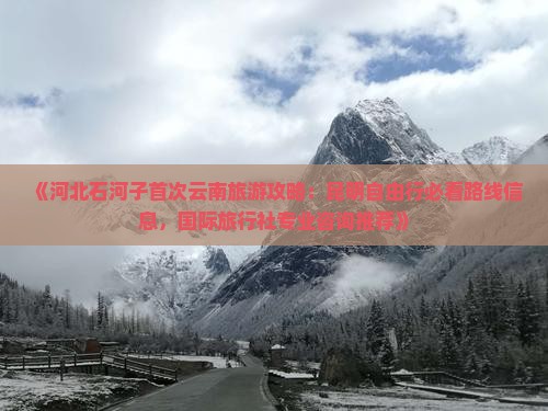 《河北石河子首次云南旅游攻略：昆明自由行必看路线信息，国际旅行社专业咨询推荐》