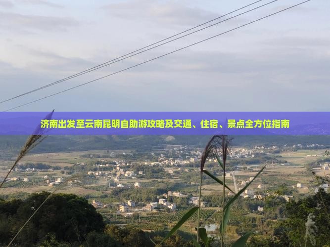 济南出发至云南昆明自助游攻略及交通、住宿、景点全方位指南