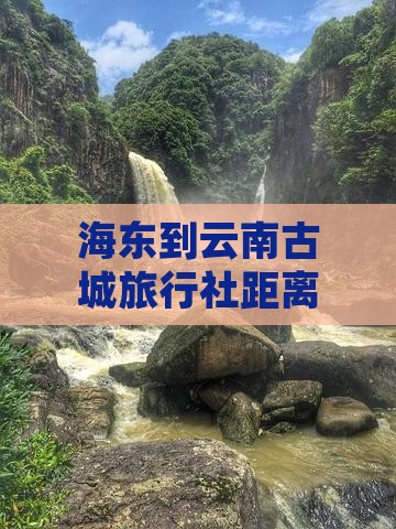 海东到云南古城旅行社距离及往返路线指南