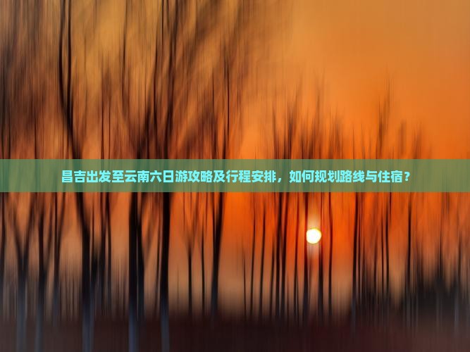昌吉出发至云南六日游攻略及行程安排，如何规划路线与住宿？