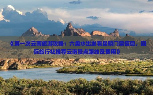 《第一次云南旅游攻略：六盘水出发看昆明门票信息，国际旅行社推荐云南景点路线及费用》