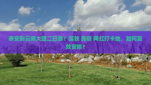 泰安到云南大理二日游？高铁+民宿+网红打卡地，如何高效安排？