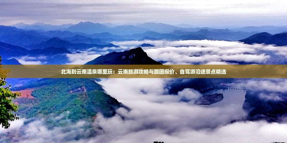 北海到云南温泉哪里玩：云南旅游攻略与跟团报价、自驾游沿途景点精选
