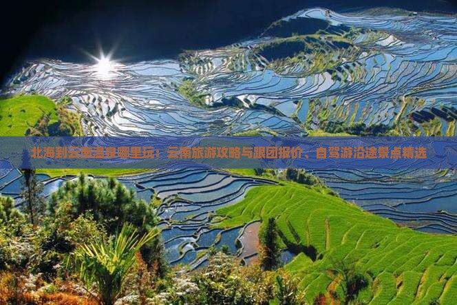 北海到云南温泉哪里玩：云南旅游攻略与跟团报价、自驾游沿途景点精选