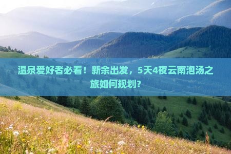 温泉爱好者必看！新余出发，5天4夜云南泡汤之旅如何规划？
