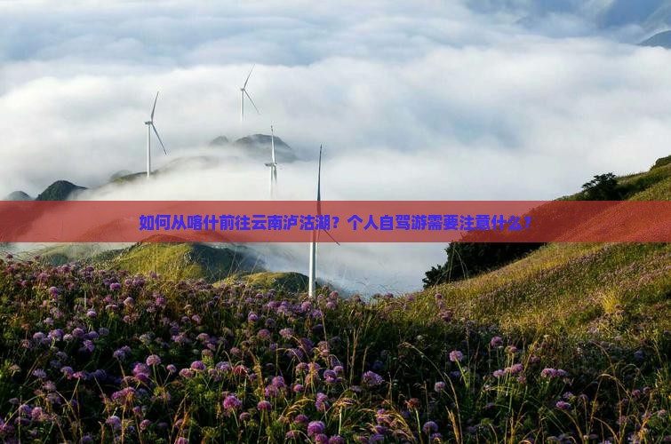 如何从喀什前往云南泸沽湖？个人自驾游需要注意什么？