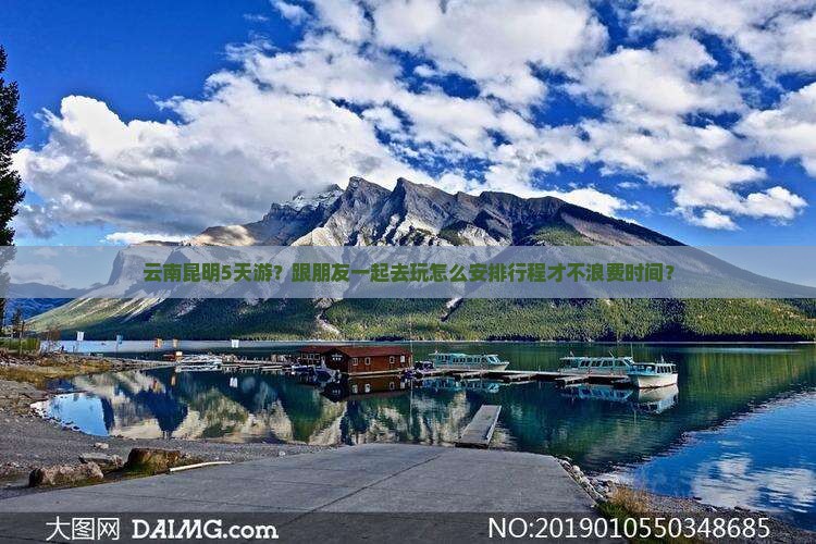 云南昆明5天游？跟朋友一起去玩怎么安排行程才不浪费时间？