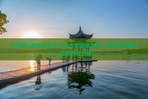 为何佛山游客热衷于云南古城团体旅游？如何规避痛点，玩转网红古城？