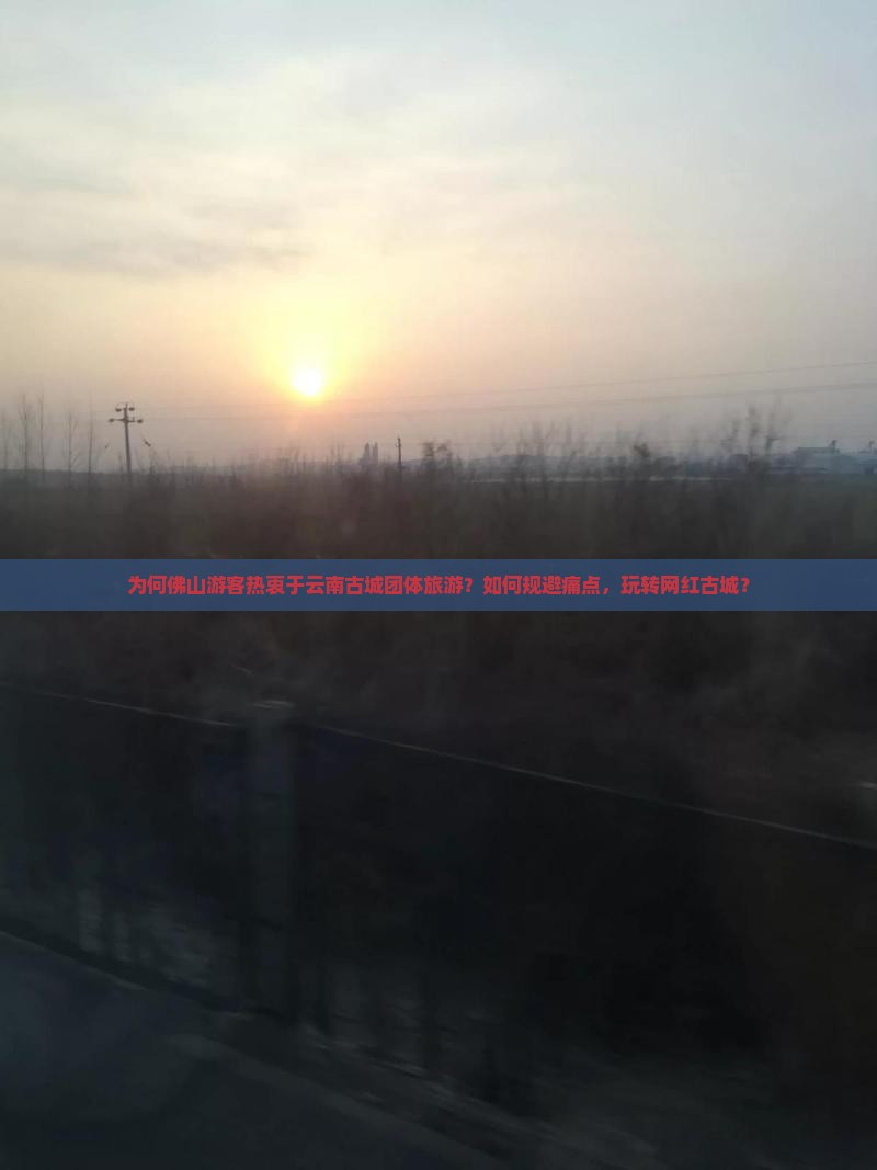 为何佛山游客热衷于云南古城团体旅游？如何规避痛点，玩转网红古城？