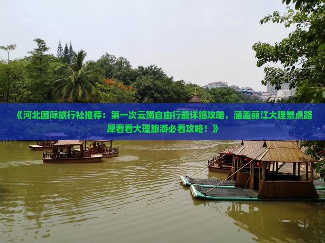 《河北国际旅行社推荐：第一次云南自由行最详细攻略，涵盖丽江大理景点路犀看看大理旅游必看攻略！》