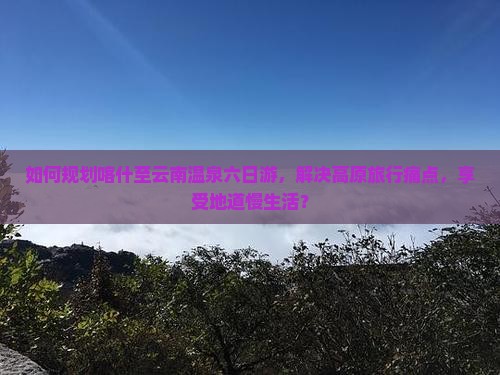 如何规划喀什至云南温泉六日游，解决高原旅行痛点，享受地道慢生活？