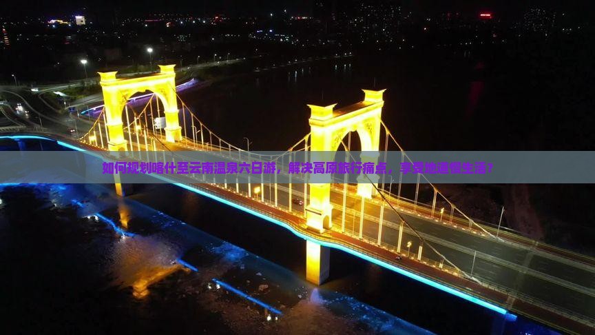 如何规划喀什至云南温泉六日游，解决高原旅行痛点，享受地道慢生活？