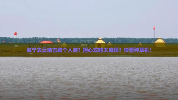 咸宁去云南古城个人游？担心攻略太麻烦？快看种草机！