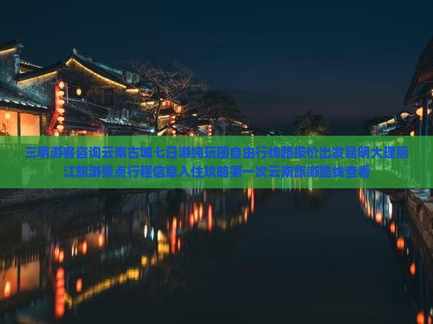 三明游客咨询云南古城七日游纯玩团自由行线路报价出发昆明大理丽江旅游景点行程信息入住攻略第一次云南旅游路线查看