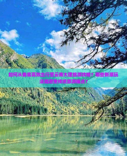如何从娄底高效出行至云南大理旅游攻略？哪些新潮玩法能避免传统旅游痛点？
