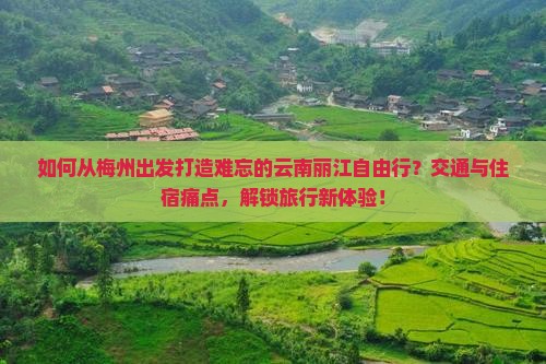 如何从梅州出发打造难忘的云南丽江自由行？交通与住宿痛点，解锁旅行新体验！