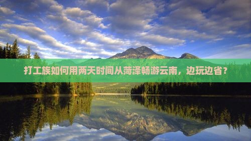 打工族如何用两天时间从菏泽畅游云南，边玩边省？