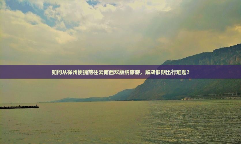 如何从徐州便捷前往云南西双版纳旅游，解决假期出行难题？