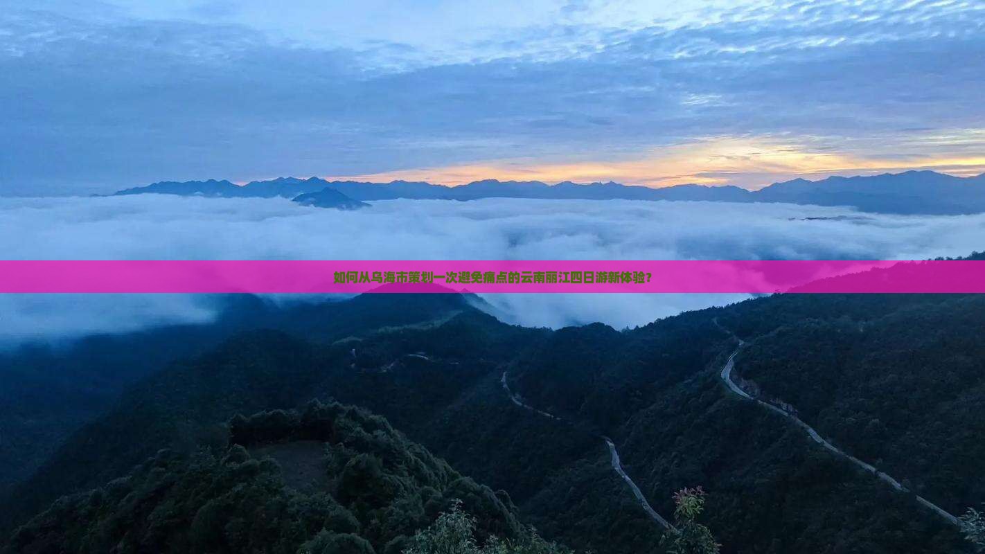 如何从乌海市策划一次避免痛点的云南丽江四日游新体验？