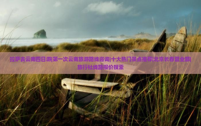 拉萨去云南四日游|第一次云南旅游路线咨询|十大热门景点推荐|北京长春营业部|旅行社线路报价搜索