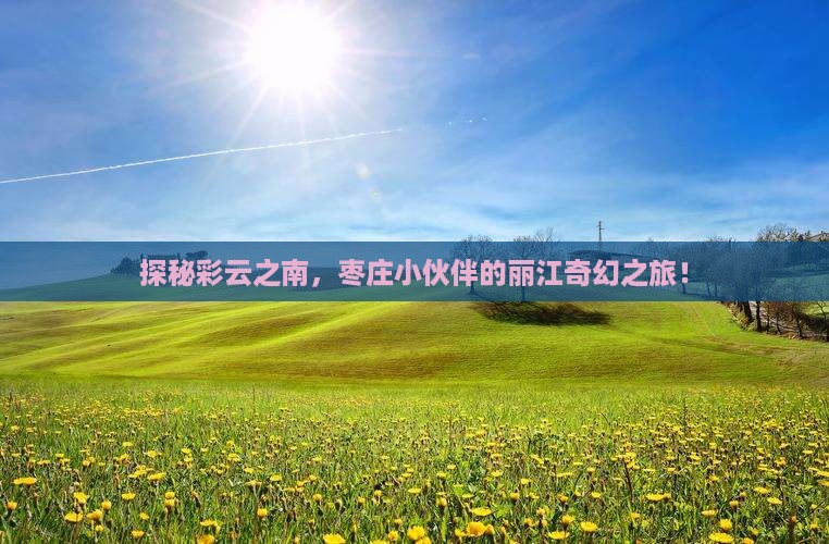 探秘彩云之南，枣庄小伙伴的丽江奇幻之旅！