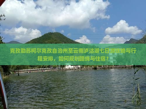 克孜勒苏柯尔克孜自治州至云南泸沽湖七日游攻略与行程安排，如何规划路线与住宿？