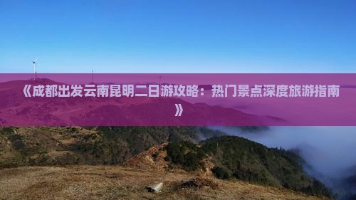 《成都出发云南昆明二日游攻略：热门景点深度旅游指南》