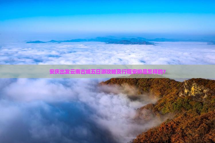 安庆出发云南古城五日游攻略及行程安排是怎样的？