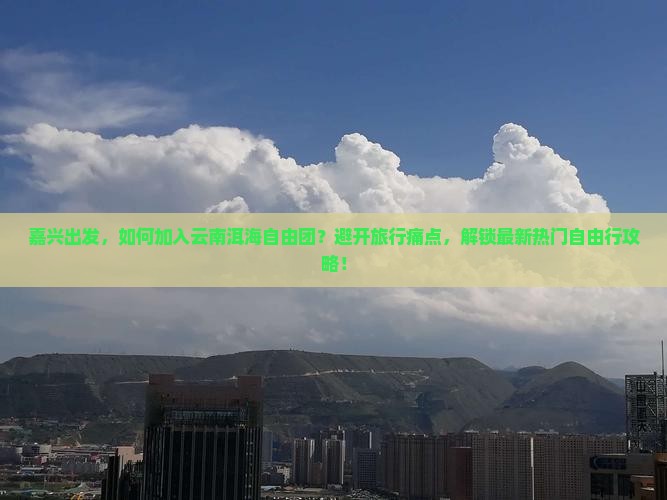 嘉兴出发，如何加入云南洱海自由团？避开旅行痛点，解锁最新热门自由行攻略！