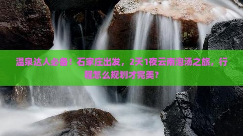 温泉达人必备！石家庄出发，2天1夜云南泡汤之旅，行程怎么规划才完美？
