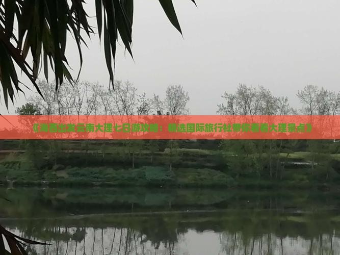 《海西出发云南大理七日游攻略：精选国际旅行社带你看看大理景点》