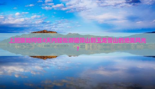 上班族如何在4天内轻松游遍保山到玉龙雪山的绝美风光？