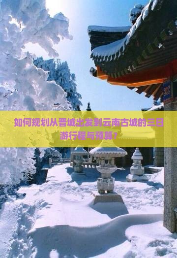 如何规划从晋城出发到云南古城的三日游行程与预算？