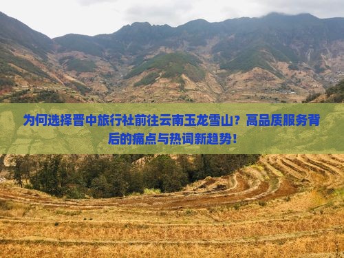为何选择晋中旅行社前往云南玉龙雪山？高品质服务背后的痛点与热词新趋势！