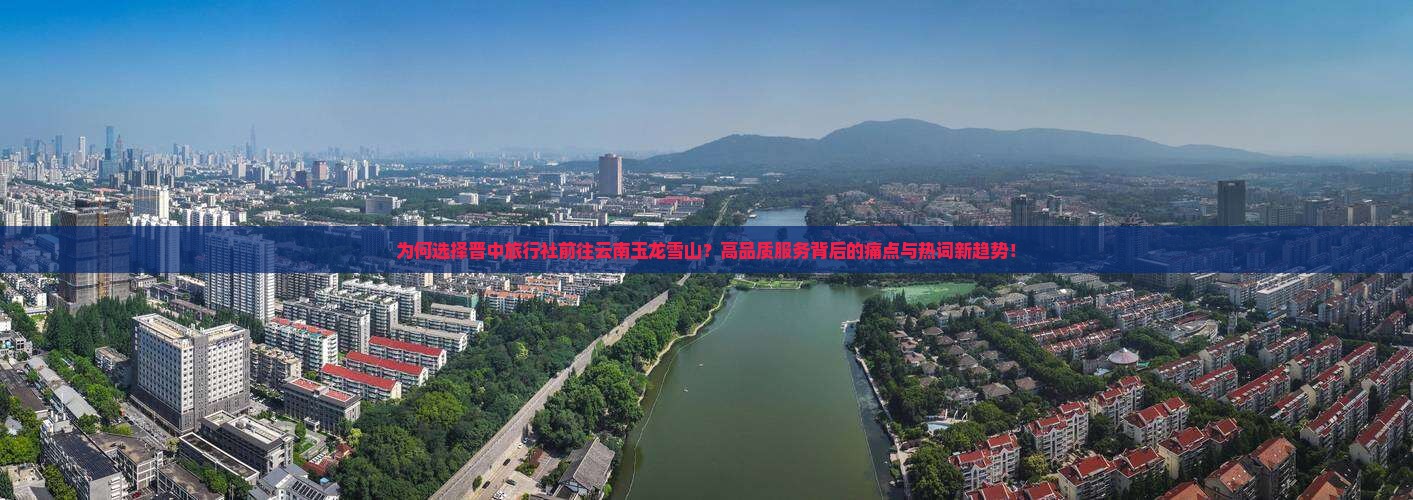 为何选择晋中旅行社前往云南玉龙雪山？高品质服务背后的痛点与热词新趋势！