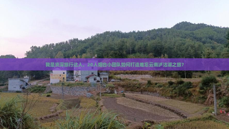 我是资深旅行达人，20人烟台小团队如何打造难忘云南泸沽湖之旅？