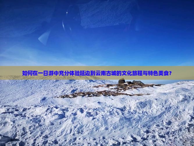 如何在一日游中充分体验延边到云南古城的文化旅程与特色美食？