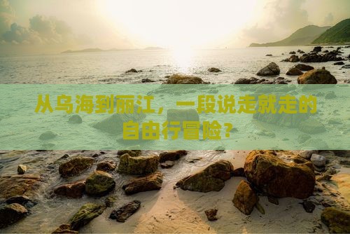 从乌海到丽江，一段说走就走的自由行冒险？