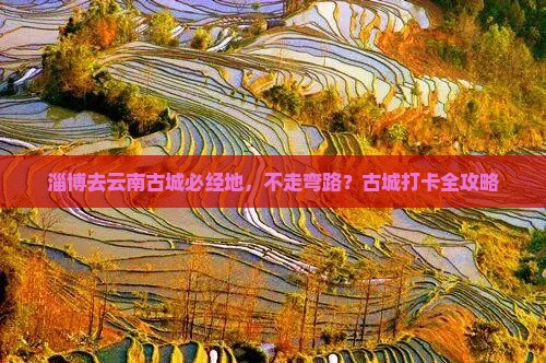 淄博去云南古城必经地，不走弯路？古城打卡全攻略